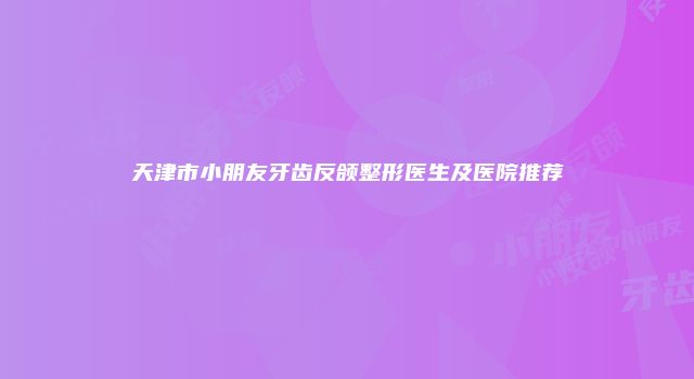 天津市小朋友牙齿反颌整形医生及医院推荐