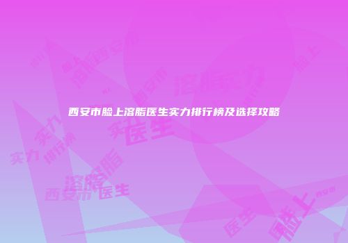 西安市脸上溶脂医生实力排行榜及选择攻略