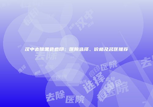 汉中去除黑色痘印：医院选择、价格及名医推荐