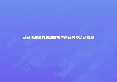 榆林市隆鼻开眼角整形医院排名及价格解析