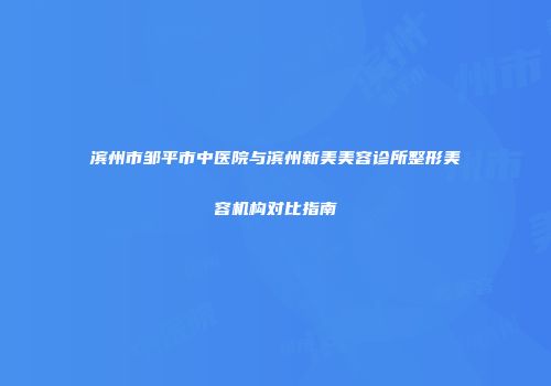 滨州市邹平市中医院与滨州新美美容诊所整形美容机构对比指南