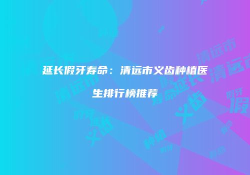 延长假牙寿命：清远市义齿种植医生排行榜推荐