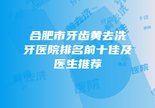 合肥市牙齿黄去洗牙医院排名前十佳及医生推荐