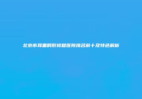 北京市耳垂畸形修复医院排名前十及特色解析