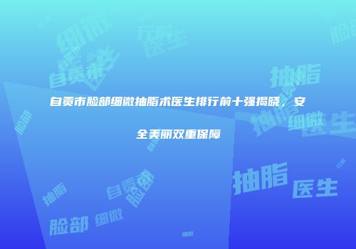 自贡市脸部细微抽脂术医生排行前十强揭晓，安全美丽双重保障