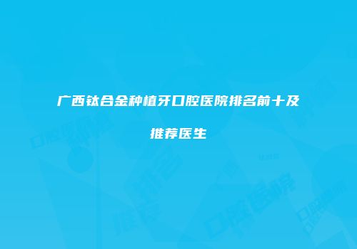 广西钛合金种植牙口腔医院排名前十及推荐医生