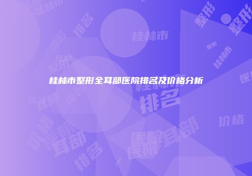 桂林市整形全耳部医院排名及价格分析
