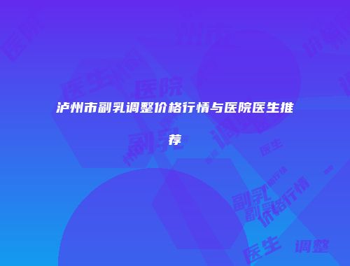 泸州市副乳调整价格行情与医院医生推荐