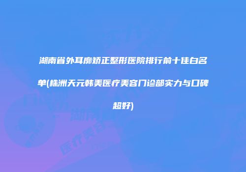 湖南省外耳廓矫正整形医院排行前十佳白名单(株洲天元韩美医疗美容门诊部实力与口碑超好)
