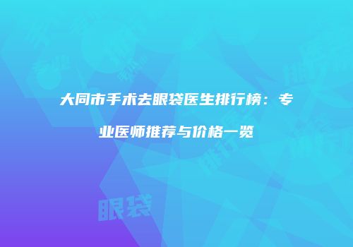 大同市手术去眼袋医生排行榜：专业医师推荐与价格一览