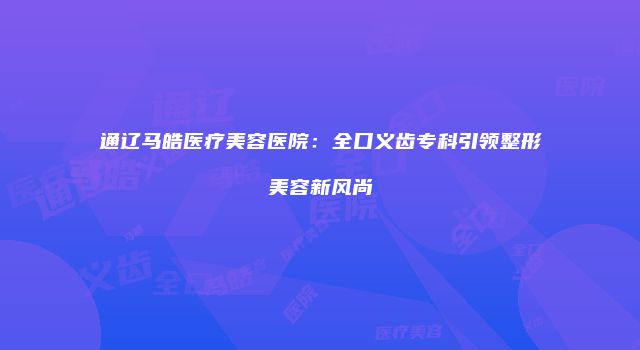 通辽马皓医疗美容医院：全口义齿专科引领整形美容新风尚