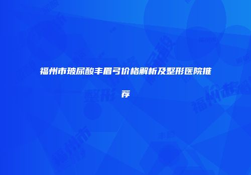 福州市玻尿酸丰眉弓价格解析及整形医院推荐