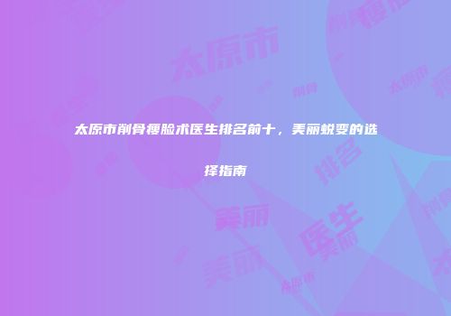 太原市削骨瘦脸术医生排名前十，美丽蜕变的选择指南