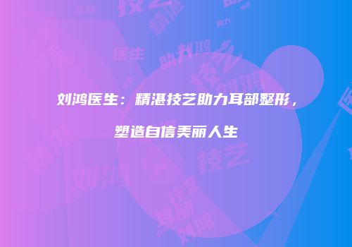 刘鸿医生：精湛技艺助力耳部整形，塑造自信美丽人生