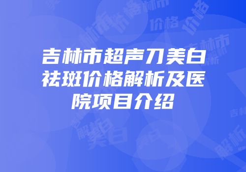 吉林市超声刀美白祛斑价格解析及医院项目介绍