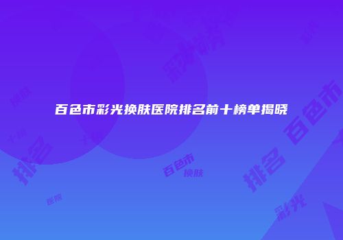 百色市彩光换肤医院排名前十榜单揭晓
