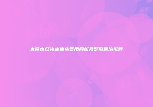 宜昌市红光去痤疮费用解析及整形医院推荐