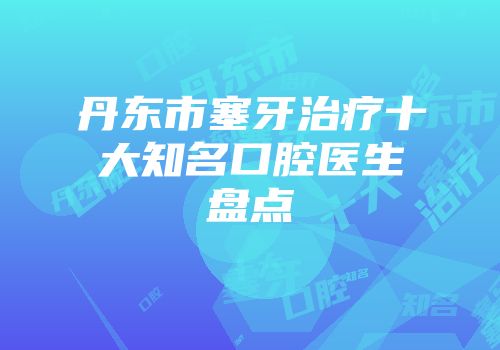 丹东市塞牙治疗十大知名口腔医生盘点