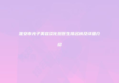 淮安市光子美容淡化斑医生排名榜及详细介绍