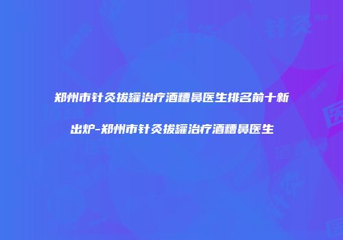 郑州市针灸拔罐治疗酒糟鼻医生排名前十新出炉-郑州市针灸拔罐治疗酒糟鼻医生