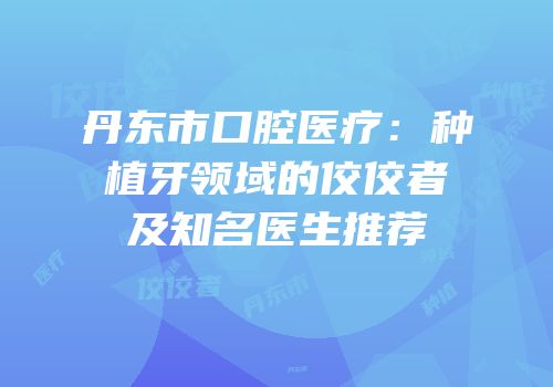 丹东市口腔医疗：种植牙领域的佼佼者及知名医生推荐