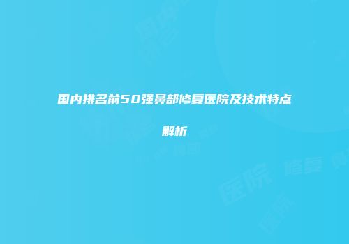 国内排名前50强鼻部修复医院及技术特点解析