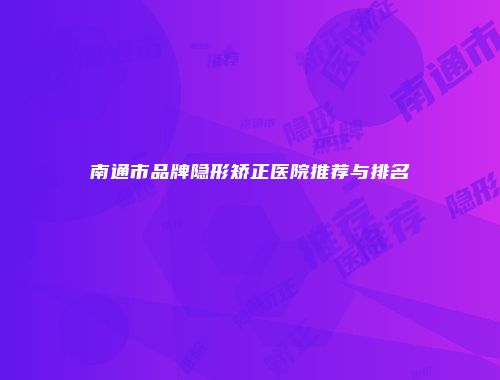 南通市品牌隐形矫正医院推荐与排名