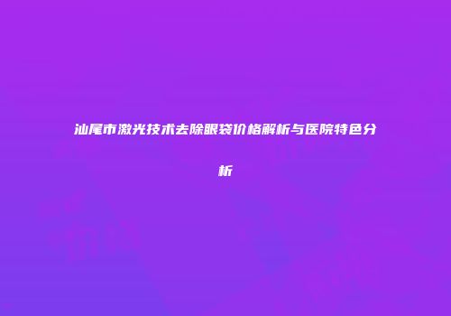 汕尾市激光技术去除眼袋价格解析与医院特色分析
