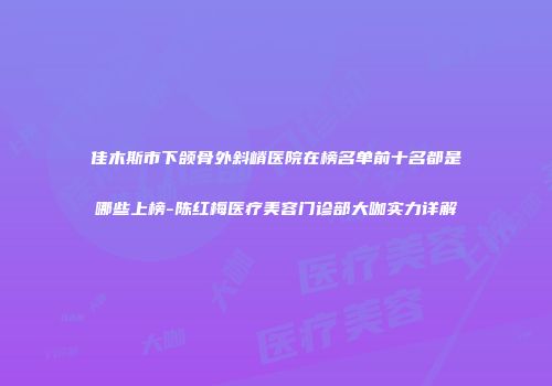 佳木斯市下颌骨外斜嵴医院在榜名单前十名都是哪些上榜-陈红梅医疗美容门诊部大咖实力详解