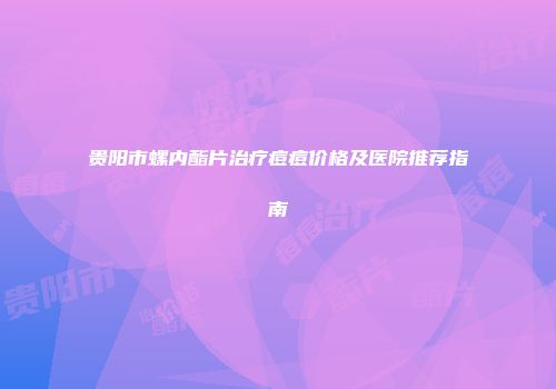 贵阳市螺内酯片治疗痘痘价格及医院推荐指南