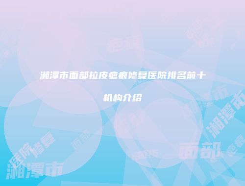 湘潭市面部拉皮疤痕修复医院排名前十机构介绍
