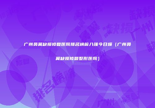 广州鼻翼缺损修复医院排名榜前八强今日爆（广州鼻翼缺损修复整形医院）