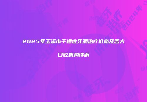 2025年玉溪市干槽症牙洞治疗价格及各大口腔机构详解