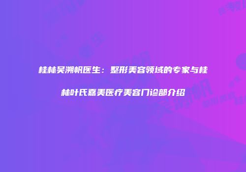 桂林吴溯帆医生：整形美容领域的专家与桂林叶氏嘉美医疗美容门诊部介绍