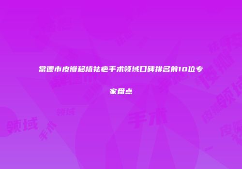 常德市皮瓣移植祛疤手术领域口碑排名前10位专家盘点