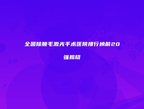 全国除腋毛激光手术医院排行榜前20强揭晓