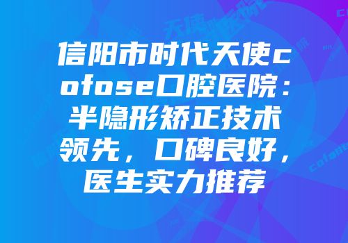 信阳市时代天使cofose口腔医院：半隐形矫正技术领先，口碑良好，医生实力推荐