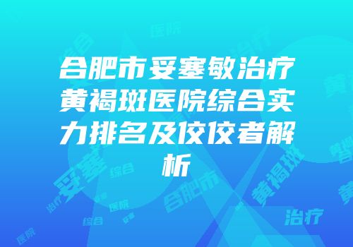 合肥市妥塞敏治疗黄褐斑医院综合实力排名及佼佼者解析