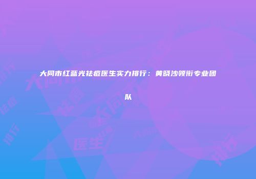 大同市红蓝光祛痘医生实力排行：黄晓沙领衔专业团队