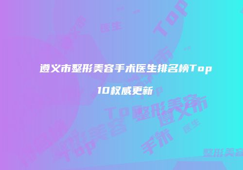 遵义市整形美容手术医生排名榜Top 10权威更新