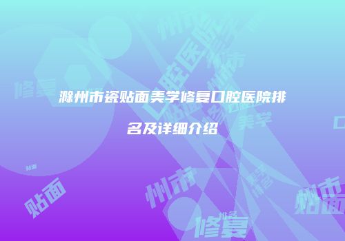 滁州市瓷贴面美学修复口腔医院排名及详细介绍