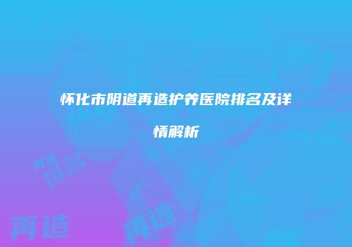 怀化市阴道再造护养医院排名及详情解析