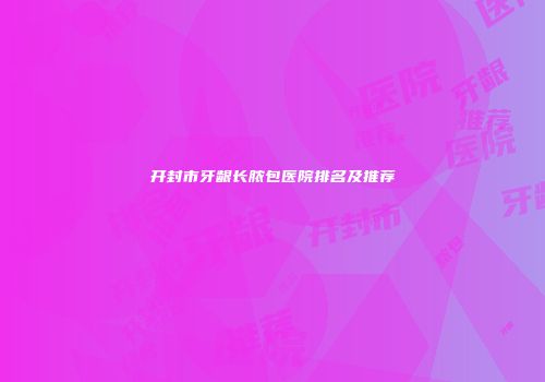 开封市牙龈长脓包医院排名及推荐
