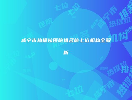咸宁市热提拉医院排名前七位机构全解析