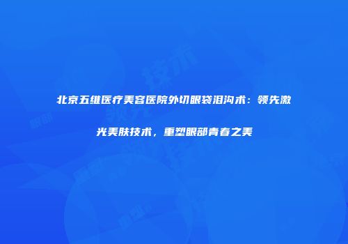 北京五维医疗美容医院外切眼袋泪沟术：领先激光美肤技术，重塑眼部青春之美