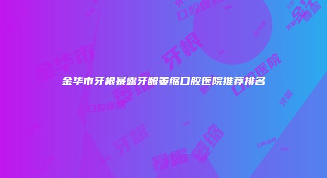金华市牙根暴露牙龈萎缩口腔医院推荐排名