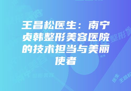 王昌松医生：南宁贞韩整形美容医院的技术担当与美丽使者
