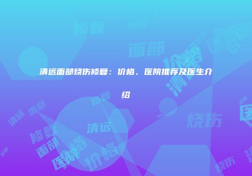 清远面部烧伤修复：价格、医院推荐及医生介绍