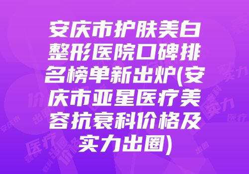 安庆市护肤美白整形医院口碑排名榜单新出炉(安庆市亚星医疗美容抗衰科价格及实力出圈)