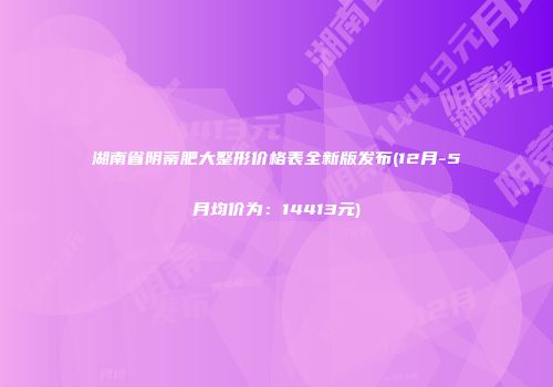 湖南省阴蒂肥大整形价格表全新版发布(12月-5月均价为：14413元)